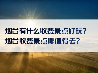 烟台有什么收费景点好玩？烟台收费景点哪值得去？