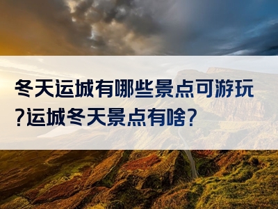 冬天运城有哪些景点可游玩？运城冬天景点有啥？