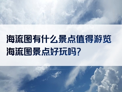 海流图有什么景点值得游览海流图景点好玩吗？