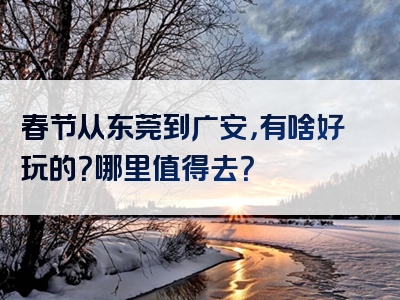 春节从东莞到广安，有啥好玩的？哪里值得去？