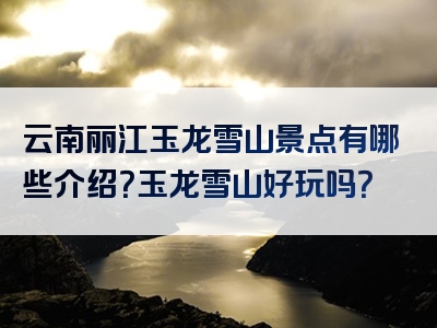 云南丽江玉龙雪山景点有哪些介绍？玉龙雪山好玩吗？