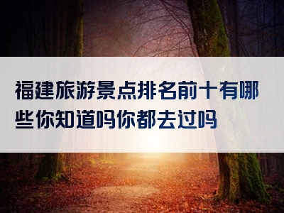 福建旅游景点排名前十有哪些你知道吗你都去过吗