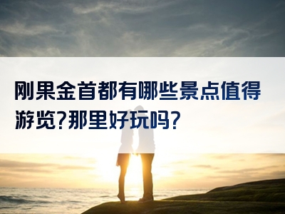 刚果金首都有哪些景点值得游览？那里好玩吗？