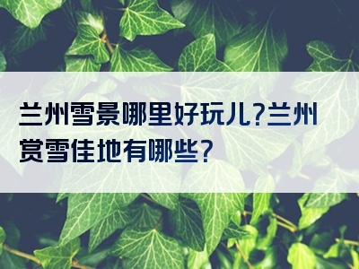 兰州雪景哪里好玩儿？兰州赏雪佳地有哪些？