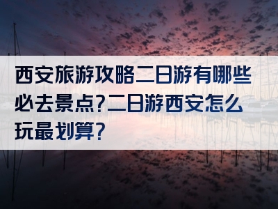 西安旅游攻略二日游有哪些必去景点？二日游西安怎么玩最划算？