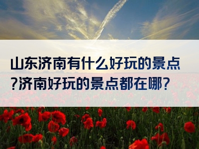 山东济南有什么好玩的景点？济南好玩的景点都在哪？