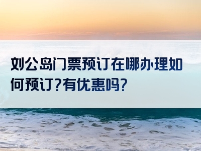 刘公岛门票预订在哪办理如何预订？有优惠吗？