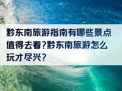 黔东南旅游指南有哪些景点值得去看？黔东南旅游怎么玩才尽兴？