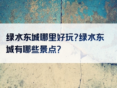 绿水东城哪里好玩？绿水东城有哪些景点？