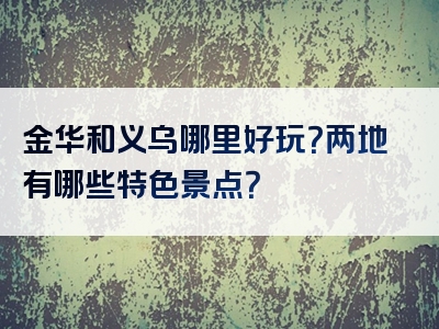 金华和义乌哪里好玩？两地有哪些特色景点？