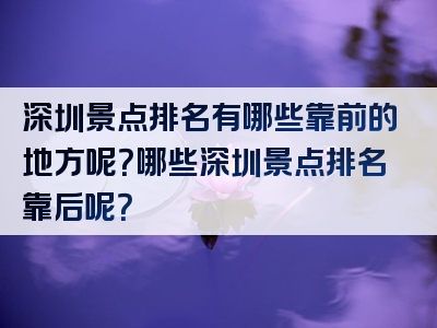 深圳景点排名有哪些靠前的地方呢？哪些深圳景点排名靠后呢？