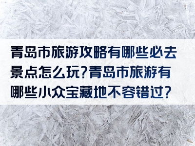 青岛市旅游攻略有哪些必去景点怎么玩？青岛市旅游有哪些小众宝藏地不容错过？