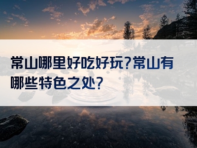常山哪里好吃好玩？常山有哪些特色之处？