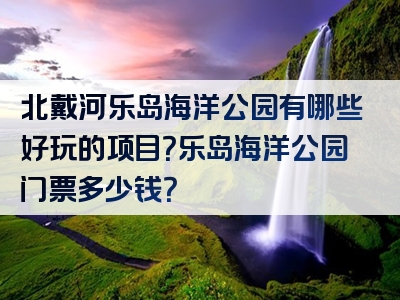 北戴河乐岛海洋公园有哪些好玩的项目？乐岛海洋公园门票多少钱？