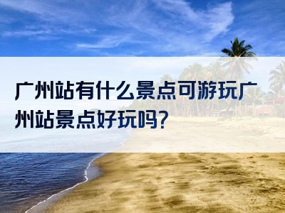 广州站有什么景点可游玩广州站景点好玩吗？