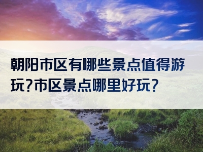 朝阳市区有哪些景点值得游玩？市区景点哪里好玩？