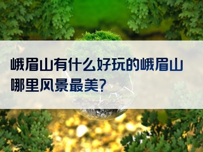 峨眉山有什么好玩的峨眉山哪里风景最美？