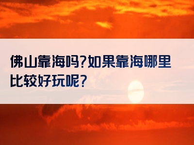 佛山靠海吗？如果靠海哪里比较好玩呢？