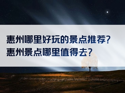 惠州哪里好玩的景点推荐？惠州景点哪里值得去？