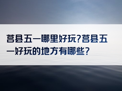莒县五一哪里好玩？莒县五一好玩的地方有哪些？