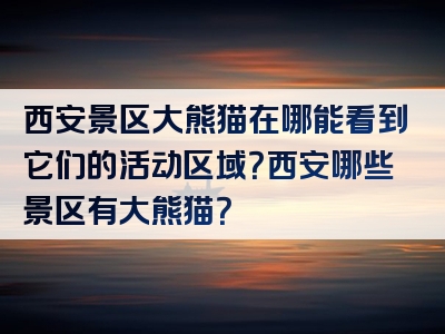 西安景区大熊猫在哪能看到它们的活动区域？西安哪些景区有大熊猫？