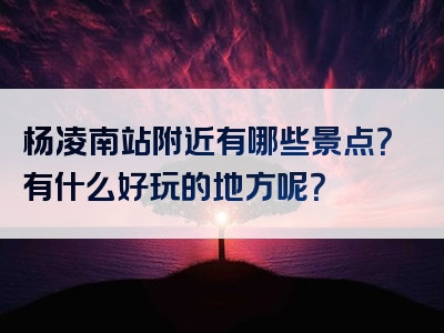 杨凌南站附近有哪些景点？有什么好玩的地方呢？