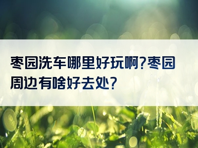 枣园洗车哪里好玩啊？枣园周边有啥好去处？