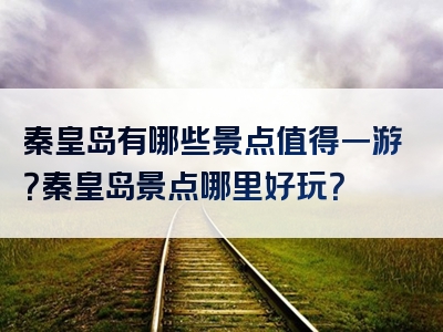 秦皇岛有哪些景点值得一游？秦皇岛景点哪里好玩？