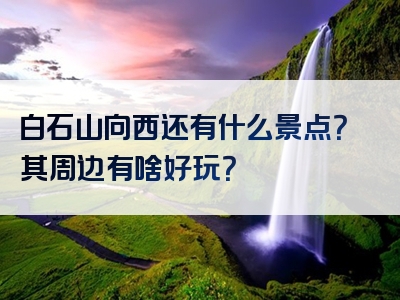 白石山向西还有什么景点？其周边有啥好玩？