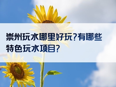 崇州玩水哪里好玩？有哪些特色玩水项目？