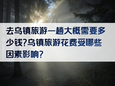 去乌镇旅游一趟大概需要多少钱？乌镇旅游花费受哪些因素影响？