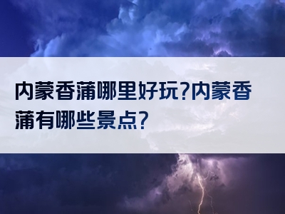 内蒙香蒲哪里好玩？内蒙香蒲有哪些景点？