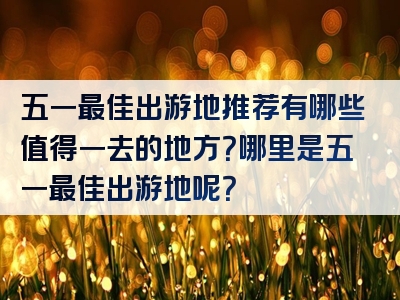 五一最佳出游地推荐有哪些值得一去的地方？哪里是五一最佳出游地呢？