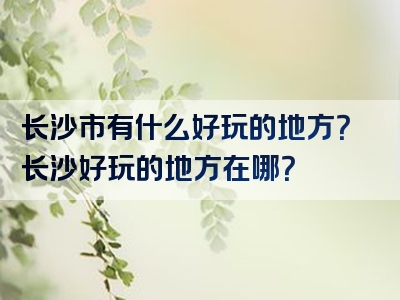 长沙市有什么好玩的地方？长沙好玩的地方在哪？