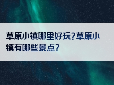 草原小镇哪里好玩？草原小镇有哪些景点？