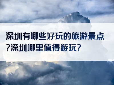 深圳有哪些好玩的旅游景点？深圳哪里值得游玩？