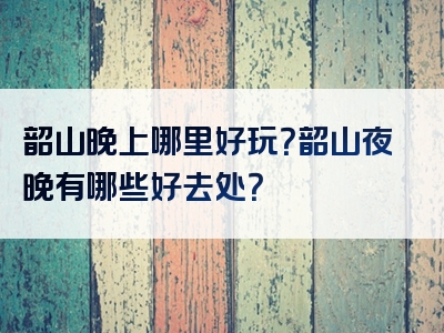韶山晚上哪里好玩？韶山夜晚有哪些好去处？