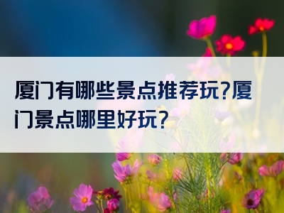厦门有哪些景点推荐玩？厦门景点哪里好玩？