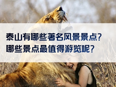 泰山有哪些著名风景景点？哪些景点最值得游览呢？
