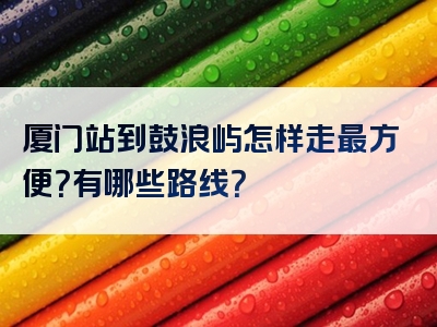 厦门站到鼓浪屿怎样走最方便？有哪些路线？