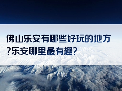 佛山乐安有哪些好玩的地方？乐安哪里最有趣？