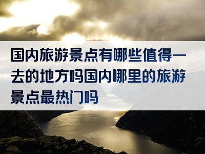 国内旅游景点有哪些值得一去的地方吗国内哪里的旅游景点最热门吗
