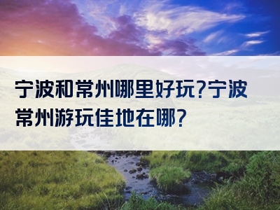 宁波和常州哪里好玩？宁波常州游玩佳地在哪？