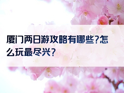 厦门两日游攻略有哪些？怎么玩最尽兴？