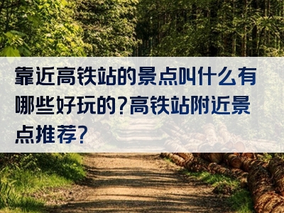 靠近高铁站的景点叫什么有哪些好玩的？高铁站附近景点推荐？