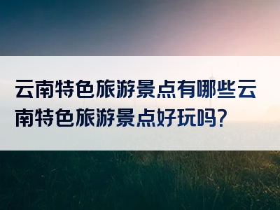 云南特色旅游景点有哪些云南特色旅游景点好玩吗？