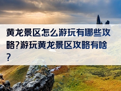 黄龙景区怎么游玩有哪些攻略？游玩黄龙景区攻略有啥？