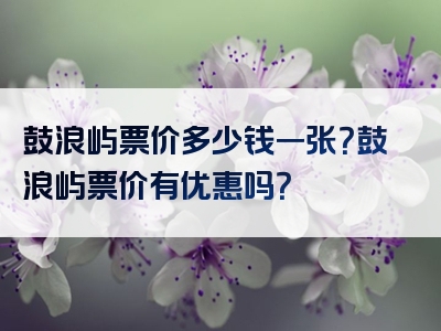 鼓浪屿票价多少钱一张？鼓浪屿票价有优惠吗？