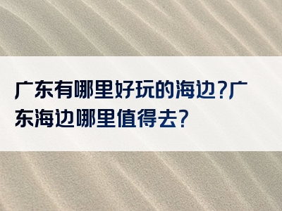广东有哪里好玩的海边？广东海边哪里值得去？