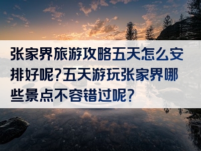 张家界旅游攻略五天怎么安排好呢？五天游玩张家界哪些景点不容错过呢？